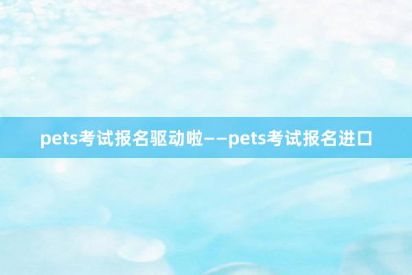 pets考试报名驱动啦——pets考试报名进口